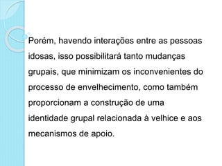 Porém, havendo interações entre as pessoas
idosas, isso possibilitará tanto mudanças
grupais, que minimizam os inconvenientes do
processo de envelhecimento, como também
proporcionam a construção de uma
identidade grupal relacionada à velhice e aos
mecanismos de apoio.
 