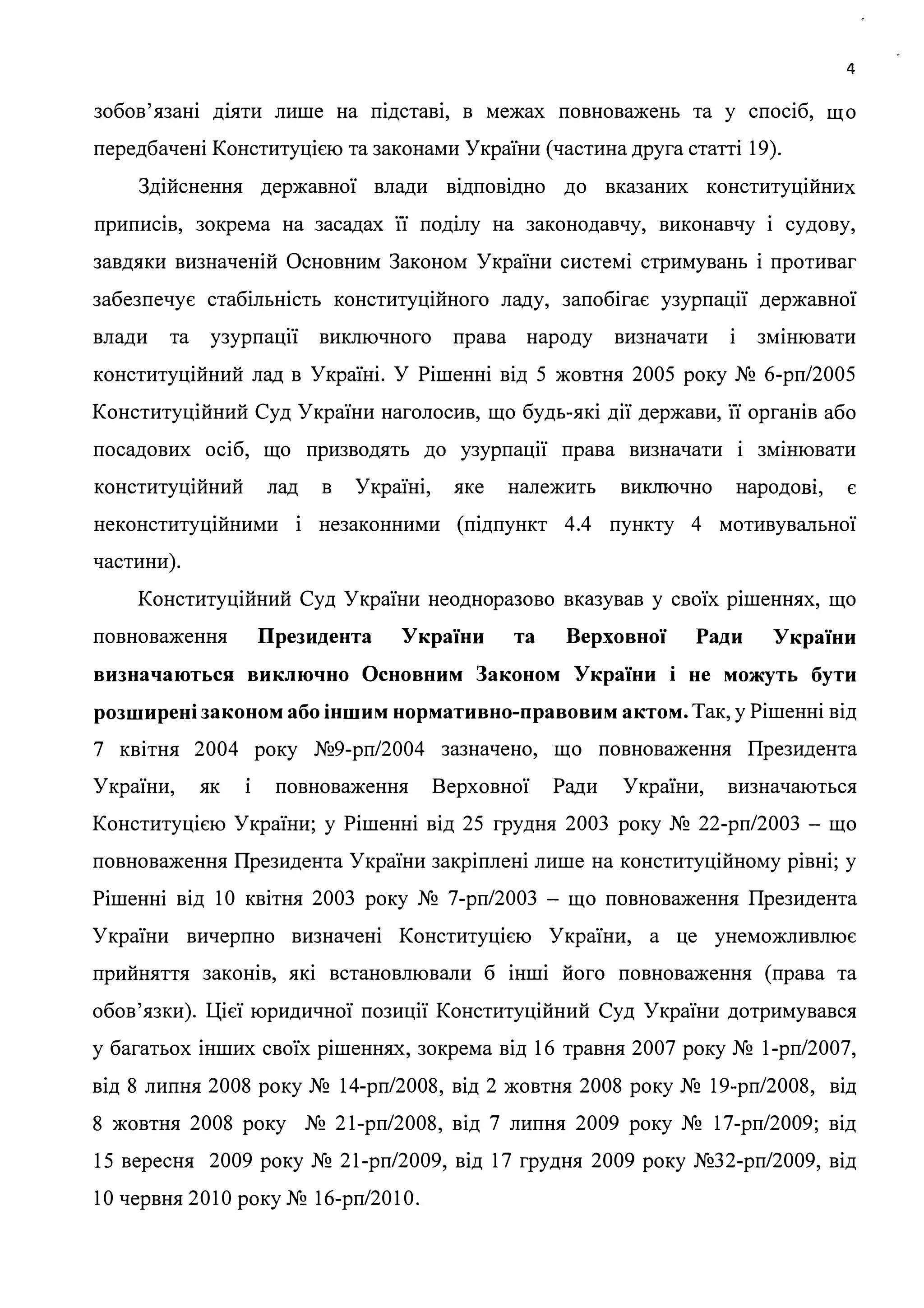 4
зобов'язані д�яти лише на підставі, в межах повноважень та у спосіб, що
передбачені Конституцією та законами України (частина друга статті 19).
Здійснення державної влади відповідно до вказаних конституційних
приписів, зокрема на засадах її поділу на законодавчу, виконавчу і судову,
завдяки визначеній Основним Законом України системі стримувань і противаг
забезпечує стабільність конституційного ладу, запобігає узурпації державної
...влади та узурпацн виключного права народу визначати 1 зм1нювати
конституційний лад в Україні. У Рішенні від 5 жовтня 2005 року № 6-рп/2005
Конституційний Суд України наголосив, що будь-які дії держави, її органів або
посадових осіб, що призводять до узурпації права визначати 1 змшювати
конституційний лад в Україні, яке належить виключно народоВІ, є
неконституційними і незаконними (підпункт 4.4 пункту 4 мотивувальної
частини).
Конституційний Суд України неодноразово вказував у своїх рішеннях, що
повноваження Президента України та Верховної Ради України
визначаються виключно Основним Законом України і не можуть бути
розширені законом або іншим нормативно-правовим актом. Так, у Рішенні від
7 квітня 2004 року №9-рп/2004 зазначено, що повноваження Президента
України, як 1 повноваження Верховної Ради України, визначаються
Конституцією України; у Рішенні від 25 грудня 2003 року № 22-рп/2003 - що
повноваження Президента України закріплені лише на конституційному рівні; у
Рішенні від 10 квітня 2003 року № 7-рп/2003 - що повноваження Президента
України вичерпно визначені Конституцією України, а це унеможливлює
прийняття законів, які встановлювали б інші його повноваження (права та
обов'язки). Цієї юридичної позиції Конституційний Суд України дотримувався
у багатьох інших своїх рішеннях, зокрема від 16 травня 2007 року № 1-рп/2007,
від 8 липня 2008 року № 14-рп/2008, від 2 жовтня 2008 року № 19-рп/2008, від
8 жовтня 2008 року № 21-рп/2008, від 7 липня 2009 року № 17-рп/2009; від
15 вересня 2009 року № 21-рп/2009, від 17 грудня 2009 року №32-рп/2009, від
10 червня 2010 року № 16-рп/2010.
 