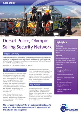 Case Study
Highlights
Challenge
Temporary security solution across
land and sea for Olympic Sailing
Events.
Solution
Resilient wireless rings for video
backhaul, and the CCTV systems
solutions for the video, telemetry
and storage.
Benefits
•	Wide geographical area
(land  sea)
•	Fixed and mobile coverage
•	Temporary solution on a low
budget
•	No environmental impact
•	Withstand harsh sea-air
conditions
•	Surety of using licensed
spectrum
The Challenge
As the chosen venue for the sailing events
during the summer of 2012, Weymouth
and Portland expected unprecedented
visitor numbers beyond the capability
of the existing local authority CCTV
infrastructure. In order to meet the
increased level of security, Dorset Police
required a networked solution that
spanned a wide geographical area which
was capable of delivering fixed and
mobile coverage both on land and some
3km out to sea.
It was also essential that all forms
of connectivity were secure, with a
minimum requirement for network links
to be encrypted and delivered using
licensed spectrum.
The temporary nature of the project
meant that budgets were limited as there
was no long term requirement for the
solution post the games. The coastal
location also meant that the solution had
to have virtually no environmental impact
but be resilient enough to withstand
harsh sea-air conditions.
The Partner
Quadrant Security Group (QSG) is one
of the UK’s largest independent security
systems integrators. A wholly owned
subsidiary of UK-based Synectics Plc Group,
QSG has delivered end-to-end security and
surveillance solutions from consultancy to
systems design, installation and support
for the last 30 years.
Project Summary
UK Broadband, working closely with Quadrant Security Group (QSG), delivered a
temporary CCTV solution across land and sea, to help Dorset Police ensure that
a huge influx of visitors experienced a summer spectacle of sailing in Weymouth
and Portland, safely and securely.
WINNER of the IFSEC Security Project of the Year 2013
Dorset Police, Olympic
Sailing Security Network
The temporary nature of the project meant that budgets
were limited as there was no long term requirement for
the solution post the games.
 