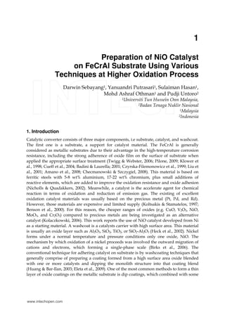 1
Preparation of NiO Catalyst
on FeCrAl Substrate Using Various
Techniques at Higher Oxidation Process
Darwin Sebayang1, Yanuandri Putrasari1, Sulaiman Hasan1,
Mohd Ashraf Othman1 and Pudji Untoro2
1Universiti Tun Hussein Onn Malaysia,
2Badan Tenaga Nuklir Nasional
1Malaysia
2Indonesia
1. Introduction
Catalytic converter consists of three major components, i.e substrate, catalyst, and washcoat.
The first one is a substrate, a support for catalyst material. The FeCrAl is generally
considered as metallic substrates due to their advantage in the high-temperature corrosion
resistance, including the strong adherence of oxide film on the surface of substrate when
applied the appropriate surface treatment (Twigg & Webster, 2006; Pilone, 2009; Klower et
al., 1998; Cueff et al., 2004; Badini & Laurella; 2001; Czyrska-Filemonowicz et al., 1999; Liu et
al., 2001; Amano et al., 2008; Checmanowski & Szczygiel, 2008). This material is based on
ferritic steels with 5-8 wt% aluminium, 17-22 wt% chromium, plus small additions of
reactive elements, which are added to improve the oxidation resistance and oxide adhesion
(Nicholls & Quadakkers, 2002). Meanwhile, a catalyst is the accelerate agent for chemical
reaction in terms of oxidation and reduction of emission gas. The existing of excellent
oxidation catalyst materials was usually based on the precious metal (Pt, Pd, and Rd).
However, those materials are expensive and limited supply (Koltsakis & Stamatelos, 1997;
Benson et al., 2000). For this reason, the cheaper ranges of oxides (e.g. CuO, V2O5, NiO,
MoO3, and Cr2O3) compared to precious metals are being investigated as an alternative
catalyst (Kolaczkowski, 2006). This work reports the use of NiO catalyst developed from Ni
as a starting material. A washcoat is a catalysts carrier with high surface area. This material
is usually an oxide layer such as Al2O3, SiO2, TiO2, or SiO2-Al2O3 (Heck et al., 2002). Nickel
forms under a normal temperature and pressure conditions only one oxide, NiO. The
mechanism by which oxidation of a nickel proceeds was involved the outward migration of
cations and electrons, which forming a single-phase scale (Birks et al., 2006). The
conventional technique for adhering catalyst on substrate is by washcoating techniques that
generally comprise of preparing a coating formed from a high surface area oxide blended
with one or more catalysts and dipping the monolith structure into that coating blend
(Huang & Bar-Ilan, 2003; Eleta et al., 2009). One of the most common methods to form a thin
layer of oxide coatings on the metallic substrate is dip coatings, which combined with some
www.intechopen.com
 