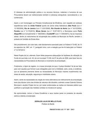 O interesse da administração pública e os recursos técnicos, materiais e humanos de sua
Procuradoria devem ser redirecionados também à cobrança extrajudicial, racionalizando a via
contenciosa.
Assim, e em homenagem ao Princípio Constitucional da Eficiência, com respaldo em exitosas
experiências tanto da União Federal quanto de outros entes federativos (São Paulo (Lei n°
13.160/2008), Rio de Janeiro (Lei n° 5.351/2008), Rio Grande do Norte (Lei n° 8.612/2004),
Paraíba (Lei n° 9.170/2010), Minas Gerais (Lei n° 19.971/2011), e Municípios como Porto
Alegre/RS (Lei Complementar n° 556/2006) e Cuiabá/MT (Lei n° 4.044/2001)), faz-se imperioso
adotar, dentre os instrumentos de recuperação dos créditos do Município do Recife, também o
protesto da Certidão de Dívida Ativa.
Dito procedimento, por outro lado, está devidamente autorizado pela Lei Federal nº 9.492, de 10
de setembro de 1997, art. 1º, parágrafo único, com a redação que lhe foi dada pela Lei Federal
nº 12.767/2012.
Neste Projeto de Lei, ademais, foram feitas pequenas adequações às hipóteses de utilização do
Fundo de que trata o art. 44, da Lei municipal 17.239, de 07 de julho de 2006, para fazer face às
necessidades da Procuradoria do Município e incremento da arrecadação.
Finalmente, e digno de registro, é a nossa convicção de que a “justiça tributária” há de ser feita
para com aqueles que honram suas obrigações para com a Edilidade, certo, ainda, à evidência,
que se apresenta premente dentre as necessidades do Município maiores investimentos nas
áreas da saúde, educação, segurança e mobilidade urbana.
Assim, ciente da necessidade de criação de meios alternativos de melhoramento da arrecadação
tanto dos tributos como das dívidas de natureza não tributária, submeto a essa Colenda Câmara
Municipal o aludido Projeto de Lei, por restar evidenciadas as razões do interesse público que
justificam a aprovação das medidas contidas na iniciativa em apreço.
Na oportunidade, renovo a Vossa Excelência e seus ilustres pares os protestos de elevada
estima e distinta consideração.
GERALDO JULIO DE MELLO FILHO
Prefeito do Recife
PROJETO DE LEI Nº 029 /2013
 