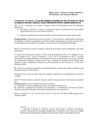 Dispõe sobre o protesto de débito tributário e
não tributário, e dá outras providências.
O PREFEITO DO RECIFE , no uso das atribuições previstas nos arts. 22, inciso IV, e 26 da
Lei Orgânica do Recife, submete à Câmara Municipal do Recife o seguinte projeto de Lei:
Art. 1º Fica a Secretaria de Assuntos Jurídicos, através da Procuradoria Geral do Município,
autorizada a:
b) não ajuizar, a desistir e a requerer a extinção das ações de execução fiscal, cujos créditos
sejam inferiores ao valor a ser fixado em Decreto.
c) requerer a extinção das execuções que tenham sido alcançadas pelo instituto da prescrição.
Parágrafo único. A autorização de que trata a alínea “a” deste artigo fica condicionada à inexistência
de embargos à execução, ou qualquer outra forma de defesa apresentada no curso da execução fiscal,
salvo desistência do executado ou embargante, sem ônus para a Fazenda Pública Municipal.
Art. 2º A Secretaria de Assuntos Jurídicos, através da Procuradoria Geral do Município, fica ainda
autorizada a:
I - efetuar, nos termos da Lei Federal nº. 9.492, de 10 de setembro de 1997, art. 1º, Parágrafo Único,
com a redação do art. 25 da Lei Federal nº. 12.767, de 27 de dezembro de 2012, o protesto
extrajudicial dos créditos tributários e não tributários inscritos em dívida ativa, caso em que a extinção
da correspondente obrigação somente ocorrerá com a quitação do montante total da dívida, nesta
incluídos as taxas e emolumentos cartorários e a parcela de que trata o art. 45 da Lei nº. 17.239, de 07
de julho de 2006;
II - fornecer às instituições de proteção ao crédito informações a respeito dos créditos tributários e não
tributários inscritos em dívida ativa.
Parágrafo único. O previsto neste artigo não impede o ajuizamento ou prosseguimento da ação de
execução.
Art. 3º O Poder Executivo, mediante Decreto, expedirá instruções para a fiel execução da presente
Lei.
Parágrafo único. Cabe ao Secretário de Assuntos Jurídicos:
I - a expedição de normas complementares para o fiel cumprimento desta Lei;
II - promover a celebração de convênios com instituições e os Tabelionatos de Protesto de Títulos
visando à realização dos protestos dos títulos e documentos de que trata esta Lei.
Art. 4º. Os incisos I, V, VI, e VII, do art. 44, da Lei 17.239, de 07 de Julho de 2006, passam a ter a
seguinte redação:
“Art.44....................................................................................................................................
I - Aquisição e locação de materiais, serviços, apoio técnico, auxiliares, consultorias,
softwares, transferência de tecnologia, equipamentos e mobiliários necessários para os órgãos
da Procuradoria do Município, preferencialmente da Procuradoria da Fazenda Municipal.
 