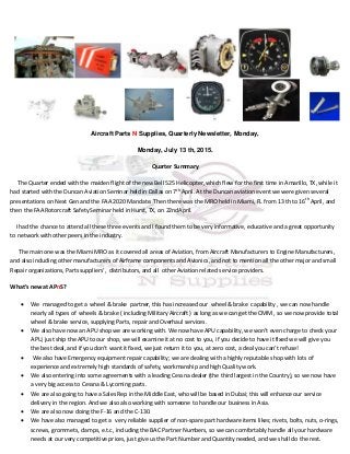 Aircraft Parts N Supplies, Quarterly Newsletter, Monday,
Monday, July 13 th, 2015.
Quarter Summary
The Quarter ended with the maiden flight of the new Bell 525 Helicopter, which flew for the first time in Amarillo, TX, while it
had started with the Duncan Aviation Seminar held in Dallas on 7th
April. At the Duncan aviation event we were given several
presentations on Next Gen and the FAA 2020 Mandate. Then there was the MRO held in Miami, FL from 13 th to 16th
April, and
then the FAA Rotorcraft Safety Seminar held in Hurst, TX, on 22ndApril.
I had the chance to attend all these three events and I found them to be very informative, educative and a great opportunity
to network with other peers in the industry.
The main one was the Miami MRO as it covered all areas of Aviation, from Aircraft Manufacturers to Engine Manufacturers,
and also including other manufacturers of Airframe components and Avionics, and not to mention all the other major and small
Repair organizations, Parts suppliers’, distributors, and all other Aviation related service providers.
What’s new at APnS?
 We managed to get a wheel & brake partner, this has increased our wheel & brake capability , we can now handle
nearly all types of wheels & brake ( including Military Aircraft ) as long as we can get the CMM , so we now provide total
wheel & brake service, supplying Parts, repair and Overhaul services.
 We also have now an APU shop we are working with. We now have APU capability, we won’t even charge to check your
APU, just ship the APU to our shop, we will examine it at no cost to you, if you decide to have it fixed we will give you
the best deal, and if you don’t want it fixed, we just return it to you, at zero cost, a deal you can’t refuse!
 We also have Emergency equipment repair capability; we are dealing with a highly reputable shop with lots of
experience and extremely high standards of safety, workmanship and high Quality work.
 We also entering into some agreements with a leading Cessna dealer (the third largest in the Country), so we now have
a very big access to Cessna & Lycoming parts.
 We are also going to have a Sales Rep in the Middle East, who will be based in Dubai; this will enhance our service
delivery in the region. And we also also working with someone to handle our business in Asia.
 We are also now doing the F-16 and the C-130.
 We have also managed to get a very reliable supplier of non-spare part hardware items likes; rivets, bolts, nuts, o-rings,
screws, grommets, clamps, e.t.c, including the BAC Partner Numbers, so we can comfortably handle all your hardware
needs at our very competitive prices, just give us the Part Number and Quantity needed, and we shall do the rest.
 