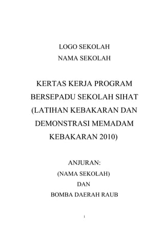 LOGO SEKOLAH
NAMA SEKOLAH
KERTAS KERJA PROGRAM
BERSEPADU SEKOLAH SIHAT
(LATIHAN KEBAKARAN DAN
DEMONSTRASI MEMADAM
KEBAKARAN 2010)
ANJURAN:
(NAMA SEKOLAH)
DAN
BOMBA DAERAH RAUB
1
 