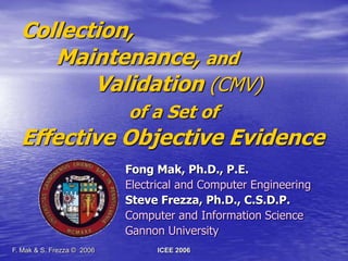 ICEE 2006F. Mak & S. Frezza © 2006
Collection,
Maintenance, and
Validation (CMV)
of a Set of
Effective Objective Evidence
Fong Mak, Ph.D., P.E.
Electrical and Computer Engineering
Steve Frezza, Ph.D., C.S.D.P.
Computer and Information Science
Gannon University
 