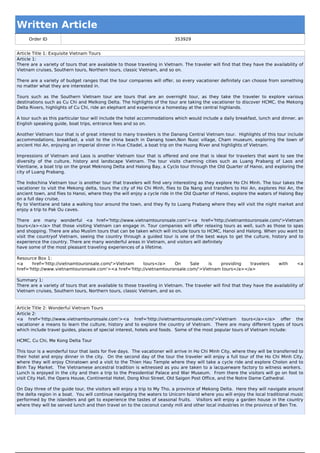 Written Article
     Order ID                                                              353929


Article Title 1: Exquisite Vietnam Tours
Article 1:
There are a variety of tours that are available to those traveling in Vietnam. The traveler will find that they have the availability of
Vietnam cruises, Southern tours, Northern tours, classic Vietnam, and so on.

There are a variety of budget ranges that the tour companies will offer, so every vacationer definitely can choose from something
no matter what they are interested in.

Tours such as the Southern Vietnam tour are tours that are an overnight tour, as they take the traveler to explore various
destinations such as Cu Chi and Melkong Delta. The highlights of the tour are taking the vacationer to discover HCMC, the Mekong
Delta Rivers, highlights of Cu Chi, ride an elephant and experience a homestay at the central highlands.

A tour such as this particular tour will include the hotel accommodations which would include a daily breakfast, lunch and dinner, an
English speaking guide, boat trips, entrance fees and so on.

Another Vietnam tour that is of great interest to many travelers is the Danang Central Vietnam tour. Highlights of this tour include
accommodations, breakfast, a visit to the china beach in Danang town,Non Nuoc village, Cham museum, exploring the town of
ancient Hoi An, enjoying an imperial dinner in Hue Citadel, a boat trip on the Huong River and highlights of Vietnam.

Impressions of Vietnam and Laos is another Vietnam tour that is offered and one that is ideal for travelers that want to see the
diversity of the culture, history and landscape Vietnam. The tour visits charming cities such as Luang Prabang of Laos and
Vientiane, a boat trip on the great Meknong Delta and Halong Bay, a Cyclo tour through the Old Quarter of Hanoi, and exploring the
city of Luang Prabang.

The Indochina Vietnam tour is another tour that travelers will find very interesting as they explore Ho Chi Minh. The tour takes the
vacationer to visit the Mekong delta, tours the city of Ho Chi Minh, flies to Da Nang and transfers to Hoi An, explores Hoi An, the
ancient town, and flies to Hanoi, where they the will enjoy a cycle ride in the Old Quarter of Hanoi, explore the waters of Halong Bay
on a full day cruise,
fly to Vientiane and take a walking tour around the town, and they fly to Luang Prabang where they will visit the night market and
enjoy a trip to Pak Ou caves.

There are many wonderful <a href='http://www.vietnamtouronsale.com'><a href='http://vietnamtouronsale.com/'>Vietnam
tours</a></a> that those visiting Vietnam can engage in. Tour companies will offer relaxing tours as well, such as those to spas
and shopping. There are also Muslim tours that can be taken which will include tours to HCMC, Hanoi and Halong. When you want to
visit the countryof Vietnam, seeing the country through a guided tour is one of the best ways to get the culture, history and to
experience the country. There are many wonderful areas in Vietnam, and visitors will definitely
have some of the most pleasant traveling experiences of a lifetime.

Resource Box 1:
<a     href='http://vietnamtouronsale.com/'>Vietnam    tours</a>    On     Sale    is  providing   travelers                 with     <a
href='http://www.vietnamtouronsale.com'><a href='http://vietnamtouronsale.com/'>Vietnam tours</a></a>

Summary 1:
There are a variety of tours that are available to those traveling in Vietnam. The traveler will find that they have the availability of
Vietnam cruises, Southern tours, Northern tours, classic Vietnam, and so on.


Article Title 2: Wonderful Vietnam Tours
Article 2:
<a href='http://www.vietnamtouronsale.com'><a href='http://vietnamtouronsale.com/'>Vietnam tours</a></a> offer the
vacationer a means to learn the culture, history and to explore the country of Vietnam. There are many different types of tours
which include travel guides, places of special interest, hotels and foods. Some of the most popular tours of Vietnam include:

HCMC, Cu Chi, Me Kong Delta Tour

This tour is a wonderful tour that lasts for five days. The vacationer will arrive in Ho Chi Minh City, where they will be transferred to
their hotel and enjoy dinner in the city. On the second day of the tour the traveler will enjoy a full tour of the Ho Chi Minh City,
where they will enjoy Chinatown and a visit to the Thien Hau Temple where they will take a cycle ride and explore Cholon and to
Binh Tay Market. The Vietnamese ancestral tradition is witnessed as you are taken to a lacquerware factory to witness workers.
Lunch is enjoyed in the city and then a trip to the Presidential Palace and War Museum. From there the visitors will go on foot to
visit City Hall, the Opera House, Continental Hotel, Dong Khoi Street, Old Saigon Post Office, and the Notre Dame Cathedral.

On Day three of the guide tour, the visitors will enjoy a trip to My Tho, a province of Mekong Delta. Here they will navigate around
the delta region in a boat. You will continue navigating the waters to Unicorn Island where you will enjoy the local traditional music
performed by the islanders and get to experience the tastes of seasonal fruits. Visitors will enjoy a garden house in the country
where they will be served lunch and then travel on to the coconut candy mill and other local industries in the province of Ben Tre.
 