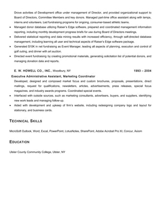 Drove activities of Development office under management of Director, and provided organizational support to
Board of Directors, Committee Members and key donors. Managed part-time office assistant along with temps,
interns and volunteers. Led fundraising programs for ongoing, consumer-based athletic teams.
• Managed donor database utilizing Raiser’s Edge software, prepared and coordinated management information
reporting, including monthly development progress briefs for use during Board of Directors meetings.
• Delivered statistical reporting and data mining results with increased efficiency, through self-directed database
management, including learning all user and technical aspects of Raiser’s Edge software package.
• Generated $10K in net fundraising as Event Manager, leading all aspects of planning, execution and control of
golf outing, and dinner with art auction.
• Directed event fundraising by creating promotional materials, generating solicitation list of potential donors, and
managing donation data and reports.
E. W. HOWELL CO., INC., Woodbury, NY 1993 – 2004
Executive Administrative Assistant, Marketing Coordinator
Developed, designed and composed market focus and custom brochures, proposals, presentations, direct
mailings, request for qualifications, newsletters, articles, advertisements, press releases, special focus
magazines, and industry awards programs. Coordinated special events.
• Interfaced with outside sources, such as marketing consultants, advertisers, buyers, and suppliers, identifying
new work leads and managing follow-up.
• Aided with development and upkeep of firm’s website, including redesigning company logo and layout for
stationary, and business cards.
TECHNICAL SKILLS
MicroSoft Outlook, Word, Excel, PowerPoint, LotusNotes, SharePoint, Adobe Acrobat Pro XI, Concur, Axiom
EDUCATION
Ulster County Community College, Ulster, NY
 