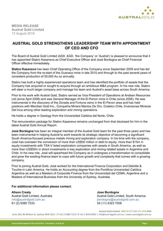 Austral Gold Limited ABN 30 075 860 472 ASX:AGD
Suite 203, 80 William St, Sydney NSW 2011 | T +61 2 9380 7233 | F +61 2 8354 0992 | info@australgold.com.au | www.australgold.com.au
Austral Gold appoints CEO and CFOv3 - Formatted 12 Aug 16 Page 1
MEDIA RELEASE
Austral Gold Limited
12 August 2016
AUSTRAL GOLD STRENGTHENS LEADERSHIP TEAM WITH APPOINTMENT
OF CEO AND CFO
The Board of Austral Gold Limited (ASX: AGD, ‘the Company’ or ‘Austral’) is pleased to announce that it
has appointed Stabro Kasaneva as Chief Executive Officer and José Bordogna as Chief Financial
Officer effective immediately.
Stabro Kasaneva has been Chief Operating Office of the Company since September 2009 and has led
the Company from the re-start of the Guanaco mine in late 2010 and through to the past several years of
consistent production of 50,000 Au oz annually.
Stabro has built a highly experienced operations team and has identified the portfolio of assets that the
Company has acquired or sought to acquire through an ambitious M&A program. In his new role, Stabro
will steer a much larger company and manage his team and Austral’s asset base across South America.
Prior to his work with Austral Gold, Stabro served as Vice President of Operations at Andean Resources
Ltd (since April 2008) and was General Manager of the El Penon mine in Chile (since 2006). He was
instrumental in the discovery of the Dorada and Fortuna veins in the El Penon area and has held
positions with Meridian Gold Inc., Compañía Minera Mantos De Oro, Codelco Chile, Inversiones Mineras
Del Inca among other leading exploration and mining operations.
He holds a degree in Geology from the Universidad Católica del Norte, Chile.
The remuneration package for Stabro Kasaneva remains unchanged from that disclosed for him in the
latest Austral Gold Annual Report.
José Bordogna has been an integral member of the Austral Gold team for the past three years and has
been instrumental in helping Austral to work towards its strategic objective of becoming a significant
South America-focused precious metals mining and exploration company. In his time with the company,
José has overseen the conversion of more than US$50 million in debt to equity, more than $15m in
equity investments with TSX-V listed exploration companies with assets in South America, as well as
more than US$50m in direct investments in key exploration and mining related assets in Argentina and
Chile. In his new role, José will spearhead the Company as it undergoes a transformation to consolidate
and grow the existing finance team to cope with future growth and complexity that comes with a growing
company.
Prior to joining Austral Gold, José worked for the International Finance Corporation and Deloitte &
Touche in Latin America. He holds an Accounting degree from the Pontificia Universidad Católica
Argentina as well as a Masters of Corporate Finance from the Universidad del CEMA, Argentina and a
Masters of International Business from the University of Sydney, Australia.
For additional information please contact:
Alison Crealy Jose Bordogna
Austral Gold Limited, Australia Austral Gold Limited, South America
info@australgold.com.au jbordogna@australgold.com.au
61 (2) 9380 7233 54 (11) 4323 7558
 