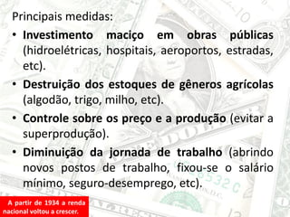 Principais medidas:
• Investimento maciço em obras públicas
(hidroelétricas, hospitais, aeroportos, estradas,
etc).
• Destruição dos estoques de gêneros agrícolas
(algodão, trigo, milho, etc).
• Controle sobre os preço e a produção (evitar a
superprodução).
• Diminuição da jornada de trabalho (abrindo
novos postos de trabalho, fixou-se o salário
mínimo, seguro-desemprego, etc).
A partir de 1934 a renda
nacional voltou a crescer.
 