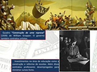 Quadro “Construção de uma represa”
(1939) de William Gropper. O governo
também contratou artistas.
Investimentos na área de educação como a
construção e reforma de escolas. Além disso
contratou professores desempregados para
ministrar cursos livres.
 