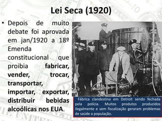 Lei Seca (1920)
• Depois de muito
debate foi aprovada
em jan/1920 a 18º
Emenda
constitucional que
proibia fabricar,
vender, trocar,
transportar,
importar, exportar,
distribuir bebidas
alcoólicas nos EUA.
Fábrica clandestina em Detroit sendo fechada
pela polícia. Muitos produtos produzidos
ilegalmente e sem fiscalização geraram problemas
de saúde a população.
 