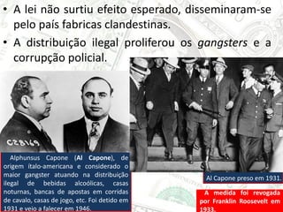 • A lei não surtiu efeito esperado, disseminaram-se
pelo país fabricas clandestinas.
• A distribuição ilegal proliferou os gangsters e a
corrupção policial.
A medida foi revogada
por Franklin Roosevelt em
1933.
Alphunsus Capone (Al Capone), de
origem ítalo-americana e considerado o
maior gangster atuando na distribuição
ilegal de bebidas alcoólicas, casas
noturnas, bancas de apostas em corridas
de cavalo, casas de jogo, etc. Foi detido em
1931 e veio a falecer em 1946.
Al Capone preso em 1931.
 