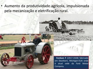 • Aumento da produtividade agrícola, impulsionada
pela mecanização e eletrificação rural.
Fordson F (1917-1928) fabricado
em Dearborn, Michigan-EUA onde
é atual sede da Ford Motor
Company.
 