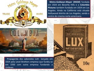 Metro-Goldwyn-Mayer (MGM) fundada
em 1924 em Beverlly Hills e a Columbia
Pictures também fundada em 1924 em Los
Angeles. Ainda na Califórnia está situada
Hollywood distrito de Los Angeles, sendo o
centro do cinema norte-americano.
Propaganda dos sabonetes LUX lançado em
1924 pela Level Brothers empresa que fundiu-se
em 1930 com outra empresa fundando a
Unilever.
 