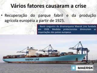 Vários fatores causaram a crise
• Recuperação do parque fabril e da produção
agrícola européia a partir de 1925.
Navio cargueiro da dinamarquesa Maersk Line fundada
em 1928. Medidas protecionistas diminuíram as
importações dos países europeus.
 