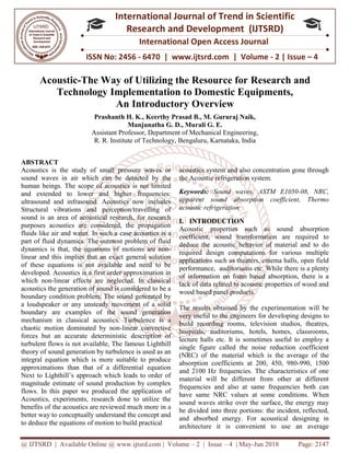 @ IJTSRD | Available Online @ www.ijtsrd.com
ISSN No: 2456
International
Research
Acoustic-The Way of U
Technology Impleme
An I
Prashanth H. K.
Manjunatha G.
Assistant Professor, Department of Mechanical Engineering
R. R. Institute of Technology,
ABSTRACT
Acoustics is the study of small pressure waves or
sound waves in air which can be detected by the
human beings. The scope of acoustics is not limited
and extended to lower and higher
ultrasound and infrasound. Acoustics now includes
Structural vibrations and perception/travelling of
sound is an area of acoustical research, for research
purposes acoustics are considered, the propagation
fluids like air and water. In such a case acoustics is a
part of fluid dynamics. The outmost problem of fluid
dynamics is that, the equations of motions are non
linear and this implies that an exact general solution
of these equations is not available and need to be
developed. Acoustics is a first order approximation in
which non-linear effects are neglected. In classical
acoustics the generation of sound is considered to be a
boundary condition problem. The sound generated by
a loudspeaker or any unsteady movement of a solid
boundary are examples of the sound generation
mechanism in classical acoustics. Turbulence is a
chaotic motion dominated by non-linear convective
forces but an accurate deterministic description of
turbulent flows is not available, The famous Lighthill
theory of sound generation by turbulence is used as an
integral equation which is more suitable to produce
approximations than that of a differential equation
Next to Lighthill’s approach which leads to order of
magnitude estimate of sound production by complex
flows. In this paper we produced the application of
Acoustics, experiments, research done to utilize the
benefits of the acoustics are reviewed much more in a
better way to conceptually understand the concept and
to deduce the equations of motion to build practical
@ IJTSRD | Available Online @ www.ijtsrd.com | Volume – 2 | Issue – 4 | May-Jun 2018
ISSN No: 2456 - 6470 | www.ijtsrd.com | Volume
International Journal of Trend in Scientific
Research and Development (IJTSRD)
International Open Access Journal
The Way of Utilizing the Resource for Research and
Implementation to Domestic Equipments,
n Introductory Overview
Prashanth H. K., Keerthy Prasad B., M. Gururaj Naik,
Manjunatha G. D., Murali G. E.
Assistant Professor, Department of Mechanical Engineering,
R. Institute of Technology, Bengaluru, Karnataka, India
Acoustics is the study of small pressure waves or
sound waves in air which can be detected by the
human beings. The scope of acoustics is not limited
and extended to lower and higher frequencies:
ultrasound and infrasound. Acoustics now includes
Structural vibrations and perception/travelling of
sound is an area of acoustical research, for research
purposes acoustics are considered, the propagation
case acoustics is a
part of fluid dynamics. The outmost problem of fluid
dynamics is that, the equations of motions are non-
linear and this implies that an exact general solution
of these equations is not available and need to be
first order approximation in
linear effects are neglected. In classical
acoustics the generation of sound is considered to be a
boundary condition problem. The sound generated by
a loudspeaker or any unsteady movement of a solid
ples of the sound generation
mechanism in classical acoustics. Turbulence is a
linear convective
forces but an accurate deterministic description of
turbulent flows is not available, The famous Lighthill
ration by turbulence is used as an
integral equation which is more suitable to produce
approximations than that of a differential equation
Next to Lighthill’s approach which leads to order of
magnitude estimate of sound production by complex
paper we produced the application of
Acoustics, experiments, research done to utilize the
benefits of the acoustics are reviewed much more in a
better way to conceptually understand the concept and
to deduce the equations of motion to build practical
acoustics system and also concentration gone through
the Acoustic refrigeration system.
Keywords: Sound waves, ASTM E1050
apparent sound absorption coefficient, Thermo
acoustic refrigeration
I. INTRODUCTION
Acoustic properties such as sound
coefficient, sound transformation are required to
deduce the acoustic behavior of material and to do
required design computations for various multiple
applications such as theaters, cinema halls, open field
performance, auditoriums etc. While t
of information on foam based absorption, there is a
lack of data related to acoustic properties of wood and
wood based panel products.
The results obtained by the experimentation will be
very useful to the engineers for developing designs
build recording rooms, television studios, theatres,
hospitals, auditoriums, hotels, homes, classrooms,
lecture halls etc. It is sometimes useful to employ a
single figure called the noise reduction coefficient
(NRC) of the material which is the averag
absorption coefficients at 200, 450, 980
and 2100 Hz frequencies. The characteristics of one
material will be different from other at different
frequencies and also at same frequencies both can
have same NRC values at some conditions. Wh
sound waves strike over the surface, the energy may
be divided into three portions: the incident, reflected,
and absorbed energy. For acoustical designing in
architecture it is convenient to use an average
Jun 2018 Page: 2147
6470 | www.ijtsrd.com | Volume - 2 | Issue – 4
Scientific
(IJTSRD)
International Open Access Journal
Research and
ntation to Domestic Equipments,
oustics system and also concentration gone through
the Acoustic refrigeration system.
Sound waves, ASTM E1050-08, NRC,
apparent sound absorption coefficient, Thermo
Acoustic properties such as sound absorption
coefficient, sound transformation are required to
deduce the acoustic behavior of material and to do
required design computations for various multiple
applications such as theaters, cinema halls, open field
performance, auditoriums etc. While there is a plenty
of information on foam based absorption, there is a
lack of data related to acoustic properties of wood and
The results obtained by the experimentation will be
very useful to the engineers for developing designs to
build recording rooms, television studios, theatres,
hospitals, auditoriums, hotels, homes, classrooms,
lecture halls etc. It is sometimes useful to employ a
single figure called the noise reduction coefficient
(NRC) of the material which is the average of the
absorption coefficients at 200, 450, 980-990, 1500
and 2100 Hz frequencies. The characteristics of one
material will be different from other at different
frequencies and also at same frequencies both can
have same NRC values at some conditions. When
sound waves strike over the surface, the energy may
be divided into three portions: the incident, reflected,
and absorbed energy. For acoustical designing in
architecture it is convenient to use an average
 