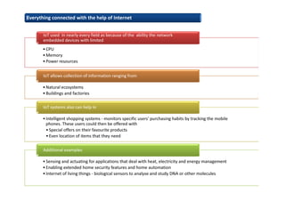 •CPU
•Memory
•Power resources
IoT used in nearly every field as because of the ability the network
embedded devices with limited
•Natural ecosystems
•Buildings and factories
IoT allows collection of information ranging from
•Intelligent shopping systems - monitors specific users' purchasing habits by tracking the mobile
phones. These users could then be offered with
•Special offers on their favourite products
•Even location of items that they need
IoT systems also can help in
•Sensing and actuating for applications that deal with heat, electricity and energy management
•Enabling extended home security features and home automation
•Internet of living things - biological sensors to analyse and study DNA or other molecules
Additional examples
Everything connected with the help of Internet
 