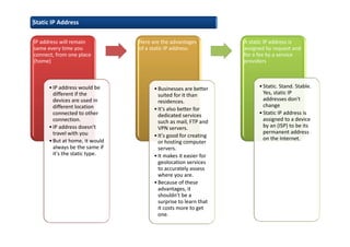 IP address will remain
same every time you
connect, from one place
(home)
•IP address would be
different if the
devices are used in
different location
connected to other
connection.
•IP address doesn't
travel with you
•But at home, it would
always be the same if
it's the static type.
Here are the advantages
of a static IP address:
•Businesses are better
suited for it than
residences.
•It's also better for
dedicated services
such as mail, FTP and
VPN servers.
•It's good for creating
or hosting computer
servers.
•It makes it easier for
geolocation services
to accurately assess
where you are.
•Because of these
advantages, it
shouldn't be a
surprise to learn that
it costs more to get
one.
A static IP address is
assigned by request and
for a fee by a service
providers
•Static. Stand. Stable.
Yes, static IP
addresses don't
change
•Static IP address is
assigned to a device
by an (ISP) to be its
permanent address
on the Internet.
Static IP Address
 