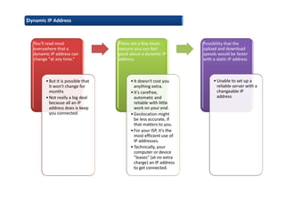 Dynamic IP Address
You'll read most
everywhere that a
dynamic IP address can
change "at any time.“
•But it is possible that
it won't change for
months
•Not really a big deal
because all an IP
address does is keep
you connected.
There are a few more
reasons you can feel
good about a dynamic IP
address:
•It doesn't cost you
anything extra.
•It's carefree,
automatic and
reliable with little
work on your end.
•Geolocation might
be less accurate, if
that matters to you.
•For your ISP, it's the
most efficient use of
IP addresses.
•Technically, your
computer or device
"leases" (at no extra
charge) an IP address
to get connected.
Possibility that the
upload and download
speeds would be faster
with a static IP address
•Unable to set up a
reliable server with a
changeable IP
address
 