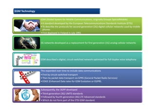 GSM Technology
GSM (Global System for Mobile Communications, originally Groupe SpécialMobile)
•A standard developed by the European Telecommunications Standards Institute (ETSI)
•To describe the protocols for second-generation (2G) digital cellular networks used by mobile
phones
•First deployed in Finland in July 1991
2G networks developed as a replacement for first generation (1G) analog cellular networks
GSM described a digital, circuit-switched network optimized for full duplex voice telephony
This expanded over time to include data communications
•First by circuit-switched transport
•Then by packet data transport via GPRS (General Packet Radio Services)
•EDGE (Enhanced Data rates for GSM Evolution or EGPRS.
Subsequently, the 3GPP developed
•Third-generation (3G) UMTS standards
•Followed by fourth-generation (4G) LTE Advanced standards
•Which do not form part of the ETSI GSM standard.
 