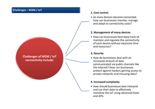 Challenges of M2M / IoT
connectivity include:
1. Cost control
• As more devices become connected,
how can businesses monitor, manage
and adapt to connectivity costs?
2. Management of many devices
• How can businesses best keep track of,
maintain and regulate the connectivity
of each device without excessive time
and resources?
3. Security
• How do businesses deal with an
increased amount of data
communicated via public channels like
the internet? How can businesses
protect against hackers gaining access to
private networks and misusing data?
4. Increased complexity
• How should businesses best interpret
and use their data to effectively
monetize the IoT using advanced tools
and APIs
Challenges – M2M / IoT
 