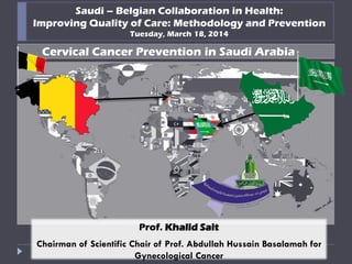 Saudi – Belgian Collaboration in Health:
Improving Quality of Care: Methodology and Prevention
Tuesday, March 18, 2014
Cervical Cancer Prevention in Saudi Arabia
Prof. Khalid Sait
Chairman of Scientific Chair of Prof. Abdullah Hussain Basalamah for
Gynecological Cancer
 
