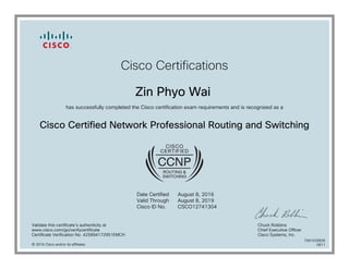 Cisco Certifications
Zin Phyo Wai
has successfully completed the Cisco certification exam requirements and is recognized as a
Cisco Certified Network Professional Routing and Switching
Date Certified
Valid Through
Cisco ID No.
August 8, 2016
August 8, 2019
CSCO12741304
Validate this certificate's authenticity at
www.cisco.com/go/verifycertificate
Certificate Verification No. 425894172951EMCH
Chuck Robbins
Chief Executive Officer
Cisco Systems, Inc.
© 2016 Cisco and/or its affiliates
7081026836
0811
 