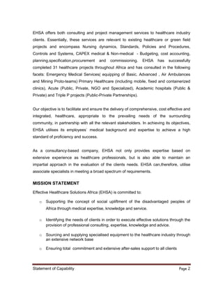 Statement of Capability Page 2
EHSA offers both consulting and project management services to healthcare industry
clients. Essentially, these services are relevant to existing healthcare or green field
projects and encompass Nursing dynamics, Standards, Policies and Procedures,
Controls and Systems, CAPEX medical & Non-medical - Budgeting, cost accounting,
planning,specification,procurement and commissioning. EHSA has successfully
completed 31 healthcare projects throughout Africa and has consulted in the following
facets: Emergency Medical Services( equipping of Basic, Advanced , Air Ambulances
and Mining Proto-teams) Primary Healthcare (including mobile, fixed and containerized
clinics), Acute (Public, Private, NGO and Specialized), Academic hospitals (Public &
Private) and Triple P projects (Public-Private Partnerships).
Our objective is to facilitate and ensure the delivery of comprehensive, cost effective and
integrated, healthcare, appropriate to the prevailing needs of the surrounding
community, in partnership with all the relevant stakeholders. In achieving its objectives,
EHSA utilises its employees` medical background and expertise to achieve a high
standard of proficiency and success.
As a consultancy-based company, EHSA not only provides expertise based on
extensive experience as healthcare professionals, but is also able to maintain an
impartial approach in the evaluation of the clients needs. EHSA can,therefore, utilise
associate specialists in meeting a broad spectrum of requirements.
MISSION STATEMENT
Effective Healthcare Solutions Africa (EHSA) is committed to:
o Supporting the concept of social upliftment of the disadvantaged peoples of
Africa through medical expertise, knowledge and service.
o Identifying the needs of clients in order to execute effective solutions through the
provision of professional consulting, expertise, knowledge and advice.
o Sourcing and supplying specialised equipment to the healthcare industry through
an extensive network base
o Ensuring total commitment and extensive after-sales support to all clients
 
