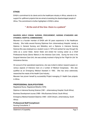 Statement of Capability Page 3
ETHOS
EHSA`s commitment to its clients and to the healthcare industry in Africa, extends to its
support for upliftment projects that are aimed at assisting the disadvantaged people of
Africa. This commitment is further highlighted in EHSA`s ethos:
“ At the end of the line- there is a patient”
MAUREEN ADELE COWAN: NURSING, PROCUREMENT, NURSING STANDARDS AND
DYNAMICS, HOSPITAL COMMISSIONING
Maureen is a founder member of EHSA with 40 years experience in the Healthcare
Industry. She holds several Nursing Diplomas from Johannesburg Hospital, namely a
Diploma in General Nursing and Midwifery and a Diploma in Intensive Nursing
Science.She was employed as a student nurse in 1975 and worked her way through the
ranks as a Junior Sister, Senior Sister and ended her nursing career as a Chief
Professional Nurse (Senior Matron) in the Intensive Care Units. During her time in the
Surgical Intensive Care Unit, she was actively involved in flying for the “Flight for Life” Air
Ambulance Service.
On account of her specialized experience, she was invited to deliver research papers on
various aspects of Intensive Care at a number of Medical Congresses. She also
qualified as an Emergency Medical Assistant in 1993. She has since extensively
researched the needs of the Health Care Industry.
Maureen has proven herself by successfully Project managing 31 Health Care projects
in Africa.
PROFESSIONAL QUALIFICATIONS:
Registered Nurse, Registered Midwife (1978)
Diploma in Intensive Nursing Science (1981 - Johannesburg Hospital, South Africa)
Business Development course (1989 - Wits Business School, South Africa)
Emergency Medical Assistant Diploma (1990 - UCB Criticare, Johannesburg, South
Africa)
Professional Staff Compliment
Nursing Consultants: 3
 
