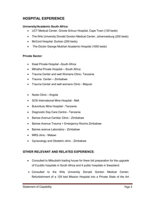 Statement of Capability Page 4
HOSPITAL EXPERIENCE
University/Academic South Africa:
 UCT Medical Center, Groote Schuur Hospital, Cape Town (120 beds)
 The Wits University Donald Gordon Medical Center, Johannesburg (200 beds)
 McCord Hospital, Durban (200 beds).
 The Doctor George Mukhari Academic Hospital (1650 beds)
Private Sector:
 Kiaat Private Hospital –South Africa
 Mthatha Private Hospital – South Africa
 Trauma Center and well Womans Clinic- Tanzania
 Trauma Center – Zimbabwe
 Trauma Center and well womans Clinic - Maputo
 Nzeto Clinic - Angola
 SOS International Mine Hospital - Mali
 Bulumbulu Mine Hospital - Tanzania
 Diagnostic Day Care Centre - Tanzania
 Baines Avenue Cardiac Clinic - Zimbabwe
 Baines Avenue Trauma + Emergency Rooms Zimbabwe
 Baines avenue Laboratory - Zimbabwe
 MRS clinic - Malawi
 Gynecology and Obstetric clinic - Zimbabwe
OTHER RELEVANT AND RELATED EXPERIENCE:
 Consulted to Mitsubishi trading house for there bid preparation for the upgrade
of 9 public hospitals in South Africa and 4 public hospitals in Swaziland
 Consulted to the Wits University Donald Gordon Medical Center;
Refurbishment of a 129 bed Mission Hospital into a Private State of the Art
 