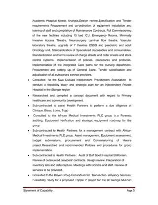 Statement of Capability Page 5
Academic Hospital Needs Analysis,Design review,Specification and Tender
requirements Procurement and co-ordination of equipment installation and
training of staff and compilation of Maintenance Contracts. Full Commissioning
of the new facilities including 15 bed ICU, Emergency Rooms, Minimally
Invasive Access Theatre, Neurosurgery Laminar flow theatre, Vascular
laboratory theatre, upgrade of 7 theatres CSSD and paediatric and adult
Oncology unit. Standardization of Specialized disposables and consumables,
Standardization and forms review of charge sheets and order sheets and stock
control systems. Implementation of policies, procedures and protocols.
Implementation of the integrated Care paths for the nursing department.
Procurement and setting up of General Store. Tender specification and
adjudication of all outsourced service providers.
 Consulted to the Kwa Dukuza Independent Practitioners Association to
conduct a feasibility study and strategic plan for an independent Private
Hospital in the Stanger region
 Researched and compiled a concept document with regard to Primary
healthcare and community development.
 Sub-contracted to assist Health Partners to perform a due diligence at
Clinique, Biasa, Lome, Togo
 Consulted to the African Medical Investments PLC group i.r.o Forensic
auditing, Equipment verification and strategic equipment roadmap for the
group
 Sub-contracted to Health Partners for a management contract with African
Medical Investments PLC.group. Asset management, Equipment assessment,
budget submissions, procurement and Commissioning of Harare
project.Researched and recommended Policies and procedures for group
implementation.
 Sub-contracted to Health Partners : Audit of Duff Scott Hospital Stillfontein.
Review of outsourced providers' contracts. Design review. Preparation of
inventory lists and data capture. Meetings with Doctors and staff. Review of
services to be provided.
 Consulted to the Driver Group Consortium for Transaction Advisory Services;
Feasiibility Study for a proposed Tripple P project for the Dr George Mukhari
 