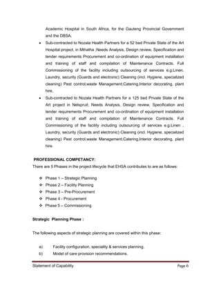 Statement of Capability Page 6
There are 5 Phases in the project lifecycle that EHSA contributes to are as follows:
 Phase 1 – Strategic Planning
 Phase 2 – Facility Planning
 Phase 3 – Pre-Procurement
 Phase 4 - Procurement
 Phase 5 – Commissioning
Strategic Planning Phase :
The following aspects of strategic planning are covered within this phase:
a) Facility configuration, speciality & services planning.
b) Model of care provision recommendations.
Academic Hospital in South Africa, for the Gauteng Provincial Government
and the DBSA.
 Sub-contracted to Nozala Health Partners for a 52 bed Private State of the Art
Hospital project, in Mthatha ;Needs Analysis, Design review, Specification and
tender requirements Procurement and co-ordination of equipment installation
and training of staff and compilation of Maintenance Contracts. Full
Commissioning of the facility including outsourcing of services e.g.Linen,
Laundry, security (Guards and electronic) Cleaning (incl. Hygiene, specialized
cleaning) Pest control,waste Management,Catering,Interior decorating, plant
hire,
 Sub-contracted to Nozala Health Partners for a 125 bed Private State of the
Art project in Nelspruit; Needs Analysis, Design review, Specification and
tender requirements Procurement and co-ordination of equipment installation
and training of staff and compilation of Maintenance Contracts. Full
Commissioning of the facility including outsourcing of services e.g.Linen ,
Laundry, security (Guards and electronic) Cleaning (incl. Hygiene, specialized
cleaning) Pest control,waste Management,Catering,Interior decorating, plant
hire.
PROFESSIONAL COMPETANCY:
 