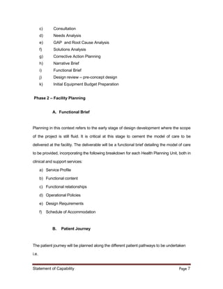 Statement of Capability Page 7
c) Consultation
d) Needs Analysis
e) GAP and Root Cause Analysis
f) Solutions Analysis
g) Corrective Action Planning
h) Narrative Brief
i) Functional Brief
j) Design review – pre-concept design
k) Initial Equipment Budget Preparation
Phase 2 – Facility Planning
A. Functional Brief
Planning in this context refers to the early stage of design development where the scope
of the project is still fluid. It is critical at this stage to cement the model of care to be
delivered at the facility. The deliverable will be a functional brief detailing the model of care
to be provided, incorporating the following breakdown for each Health Planning Unit, both in
clinical and support services:
a) Service Profile
b) Functional content
c) Functional relationships
d) Operational Policies
e) Design Requirements
f) Schedule of Accommodation
B. Patient Journey
The patient journey will be planned along the different patient pathways to be undertaken
i.e.
 