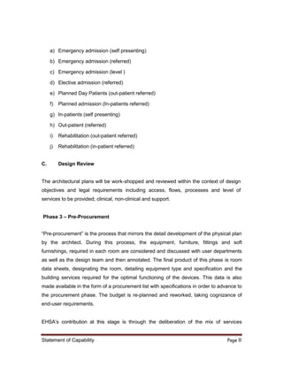 Statement of Capability Page 8
a) Emergency admission (self presenting)
b) Emergency admission (referred)
c) Emergency admission (level )
d) Elective admission (referred)
e) Planned Day Patients (out-patient referred)
f) Planned admission (In-patients referred)
g) In-patients (self presenting)
h) Out-patient (referred)
i) Rehabilitation (out-patient referred)
j) Rehabilitation (in-patient referred)
C. Design Review
The architectural plans will be work-shopped and reviewed within the context of design
objectives and legal requirements including access, flows, processes and level of
services to be provided; clinical, non-clinical and support.
Phase 3 – Pre-Procurement
“Pre-procurement” is the process that mirrors the detail development of the physical plan
by the architect. During this process, the equipment, furniture, fittings and soft
furnishings, required in each room are considered and discussed with user departments
as well as the design team and then annotated. The final product of this phase is room
data sheets, designating the room, detailing equipment type and specification and the
building services required for the optimal functioning of the devices. This data is also
made available in the form of a procurement list with specifications in order to advance to
the procurement phase. The budget is re-planned and reworked, taking cognizance of
end-user requirements.
EHSA’s contribution at this stage is through the deliberation of the mix of services
 