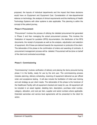 Statement of Capability Page 9
proposed, the layouts of individual departments and the impact that these decisions
would have on Equipment and Equipment Cost. Consideration of inter-departmental
reliance on technology, the analysis of clinical requirements and the interfacing of Health
Technology Systems with other systems is also applicable. This planning is within the
concept of the patient journey.
Phase 4- Procurement
“Procurement” involves the process of utilizing the detailed procurement list generated
in Phase 2 and then managing the actual procurement process. This involves the
finalization of request for quotation (RFQ) documentation, the distribution of the RFQ
documents, the receipt of proposals as well as the analysis, adjudication and selection
of equipment. All of these are tailored towards the requirement or protocols of the client.
The deliverable of this phase is the confirmation of orders and awarding of contracts. A
procurement management process will be detailed. Procurement will be done on behalf
of the client and contracted accordingly.
Phase 5 - Commissioning
“Commissioning” involves verification of delivery and placing the items procured during
phase 3 in the facility, ready for use by the end user. The commissioning process
includes planning, delivery scheduling, receiving of equipment delivered as per official
order and acceptance testing. It will also include the facilitation of initial user training
and exit strategy as per client needs. The deliverable of this phase is the handover of
the Healthcare Facility with all equipment checked and ready for use. All equipment will
be included in an asset register, detailing item, description, purchase order number,
category, allocation, and cost per item, supplier and serial numbers where applicable.
Extended warrantee and service level agreements will be presented to the client for
action.
 