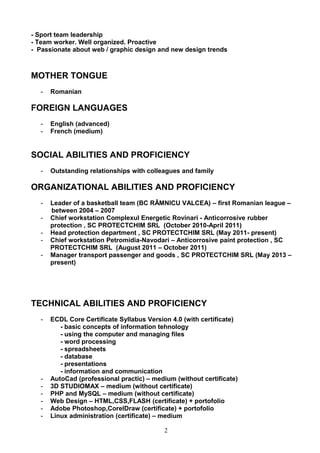 - Sport team leadership
- Team worker. Well organized. Proactive
- Passionate about web / graphic design and new design trends
MOTHER TONGUE
- Romanian
FOREIGN LANGUAGES
- English (advanced)
- French (medium)
SOCIAL ABILITIES AND PROFICIENCY
- Outstanding relationships with colleagues and family
ORGANIZATIONAL ABILITIES AND PROFICIENCY
- Leader of a basketball team (BC RÂMNICU VALCEA) – first Romanian league –
between 2004 – 2007
- Chief workstation Complexul Energetic Rovinari - Anticorrosive rubber
protection , SC PROTECTCHIM SRL (October 2010-April 2011)
- Head protection department , SC PROTECTCHIM SRL (May 2011- present)
- Chief workstation Petromidia-Navodari – Anticorrosive paint protection , SC
PROTECTCHIM SRL (August 2011 – October 2011)
- Manager transport passenger and goods , SC PROTECTCHIM SRL (May 2013 –
present)
TECHNICAL ABILITIES AND PROFICIENCY
- ECDL Core Certificate Syllabus Version 4.0 (with certificate)
- basic concepts of information tehnology
- using the computer and managing files
- word processing
- spreadsheets
- database
- presentations
- information and communication
- AutoCad (professional practic) – medium (without certificate)
- 3D STUDIOMAX – medium (without certificate)
- PHP and MySQL – medium (without certificate)
- Web Design – HTML,CSS,FLASH (certificate) + portofolio
- Adobe Photoshop,CorelDraw (certificate) + portofolio
- Linux administration (certificate) – medium
2
 