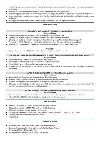  Identifying improvement areas based on client feedbacks & implementing effective measures to maximize customer
satisfaction.
 Working as a single point of contact for all clients related enquires and Coordinators.
 Streamlining process setting and maintaining Critical to Quality (CTQ), Critical to Process (CTP) targets for the process.
 Understanding the requirements received from the client and coordinating with the client for finalizing requirements
and scope.
 Managing uniformity in the process understanding at the client’s and the organization’s end.
CAREER CONTOUR
Since Feb’14 with Concentrix Private Ltd. as Lead IT Analyst
Accountabilities
 Providing Feedback to IT Engineers as well as people working at Service Desk.
 Checking the on High Severity Tickets that whether they areaccepted on time or not.
 Working as a part of the Incident Management Team for taking care of Incidents and service request.
 Preparing weekly dashboards for reflecting the performance level of people working at Service Desk.
 Working as a Quality Lead in IT Operations Teamand the main KRA is to reduce the Process Gaps.
Highlights
 Best Performer Award in “AOL UK Broadband” process for 3 months continuously.
Oct’10 – Feb’14 with IBM Global Process Services as Senior Consultant (Projects undertaken: Phillip Morriss)
Accountabilities
 Worked on PROJECT HENRICHO (Business to Business Project) TSC.
 Extended the technical assistance and performed case documentation.
 Prepared High Severity Tickets which are critical for process.
 Provided Technical assistance to the clients on service desk for any problem related with Hardware, software or
networking.
Aug’05 – Oct’10 with Wipro BPO as Technical Support Specialist
Accountabilities
 Worked as Senior Customer Care Associate (Level 2 technical support).
 Provided online technical support to customers over internet service relatedissues.
 Handled incoming calls wherein resolution is not provided by level 1 support.
 Efficiently handled out-bound calls within given TAT for checking line connection and took the ownership of the
accuracy and quality of information on all logged calls.
Jun’04 – Jul’05 with Converges India as Technical Support Specialist
Accountabilities
 Provided telephonic support and assistance on technical issues, adhering to process targetsand standards.
 Worked on the ADSL QUE wherein assistance was provided to the home users.
CERTIFICATIONS
 Network Certification of CCNA - Cisco Certified Network Associate.
 Microsoft Certification of MCP - Microsoft Certified Professional.
 Diploma in Hardwareand Networking from Jet-king.
 Certificate of Web-Centric Computing (CWC) from NIIT, Delhi- (learned SQL, JAVA , PAT, MS Office).
 Diploma in SecretarialPractice from YMCA, Delhi.
 ITIL Certified.
TECHNICAL SKILLS
 Proficient in MS Office applications: Word, Excel and PowerPoint.
 Expertise Knowledge of Printers, scanner and other HardwareDevices
 Knowledge of Active Directory Services
 Knowledge of Troubleshooting on Routers and Modem
 
