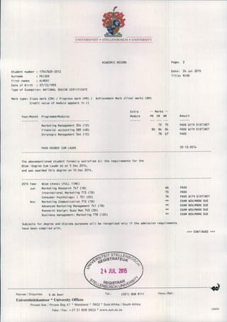 UNIVERSITEIT • STELLENBOSCH • UNIVERSITY
ACADEMIC RECORD
Student number 17047625-2012
Surname PELSER
First names ALMER I
Date of Birth 07/12/1993
Type of Exemption: NATIONAL SENIOR CERTIFICATE
Mark type: Class mark (CM) / Progress mark (PM) / Achievement Mark (Final mark) (AM)
Credit value of module appears in ()
Page: 2
Date: 24 Jul 2015
Title: MISS
Year/Month Programme/Modules
Marketing Management 354 (12)
Financial accounting 389 (48)
Strategic Management 344 (12)
PASS DEGREE CUM LAUDE
Extra -- Marks --
Module PM CM AM
73 75
80 84 84
78 67
Result
PASS WITH DISTINCT
PASS WITH DISTINCT
PASS
05-12-2014
-------------------------------------------------------------------------------------------------------------------
The abovementioned student formally satisfied all the requirements for the
BCom -Degree Cum Laude as at 5 Dec 2014,
and was awarded this degree on 10 Dec 2014.
-------------------------------------------------------------------------------------------------------------------
2015 Febr BCom (Hons) (FULL TIME)
Jun Marketing Research 747 (18) 66 PASS
International Marketing 713 (18) 70 PASS
Consumer Psychology: I 721 (20) 76 PASS WITH DISTINCT
Nov Marketing Communication 712 (18) ** EXAM ,NOV/MARK DUE
Advanced Marketing Management 741 (18) ** EXAM NOV/MARK DUE
Research Assign: Buss Man 743 (30) ** EXAM NOV/MARK DUE
Business management: Marketing 778 (120) ** EXAM NOV/MARK DUE
Subjects for degree and diploma purposes will be recognized only if the admission requirements
have been complied with.
»> CONTINUED «<
Navrae I Enquiries: S de Beer Tel.: (021) 808 9111 Verw .fRef.:
Universiteitskantoor * University Offices
PrivaatSak I PrivateBag X 1 • Matieland • 7602 • Suid-AfrikaI South Africa
Faks I Fax: + 27 21 808 3822 • www.sun.ac.za US220
 