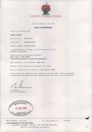 UNIVERSITEIT • STELL EN BOSCH • UNIVERSITY
Date of issue: 24 Jul 2015
PROOF OF REGISTRATION
This is to certify that
ALMERI PELSER
Date of birth
Identity no
07/12/1993
9312070047089
Student number: 17047625-2012
is registered as a student at this University for the
academic year 2015.
Degree/diploma/certificate programme:
Beom (Hons) (FULL TIME)
(Business Management: Marketing Management)
Date commenced with programme: Febr 2015
Minimum formal duration of programme: 1.0 Years
Date of termination of studies (if applicable): None
This document is issued without alterations of any kind. As far as present
students are concerned this only applies until the date of the certificate.
S de Beer
FOR THE REGISTRAR
Navrae / Enquiries: S de Beer Tel.: (021) 808 9111 Verw./Ref.:
Universiteitskantoor * University Offices
Privaat Sak / Private Bag X 1 • Matieland • 7602 • Suid-Afrika / South Africa
Faks / Fax: + 27 21 808 3822 • www.sun.ac.za US220
 