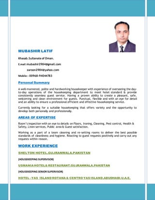 MUBASHIR LATIF
Khasab.Sultanate of Oman.
E.mail:mubashir2984@gmail.com
zaroon2984@yahoo.com
Mobile:- 00968-94044783
Personal Summary
A well-mannered, polite and hardworking housekeeper with experience of overseeing the day-
to-day operations of the housekeeping department to meet hotel standard & provide
consistently seamless guest service. Having a proven ability to create a pleasant, safe,
welcoming and clean environment for guests. Punctual, flexible and with an eye for detail
and an ability to ensure a professional efficient and effective housekeeping service.
Currently looking for a suitable housekeeping that offers variety and the opportunity to
develop both personally and professionally.
AREAS OF EXPERTISE
Room’s inspection with an eye to details on Floors, Ironing, Cleaning, Pest control, Health &
Safety, Linen services, Public area & Guest satisfaction.
Working as a part of a team cleaning and re-setting rooms to deliver the best possible
standards of cleanliness and hygiene. Reacting to guest requests positively and carry out any
requests within reason.
WORK EXPERIENCE
SHELTON HOTEL.GUJRANWALA.PAKISTAN
(HOUSEKEEPING SUPERVISOR)
USMANIA HOTEL& RESTAURANT.GUJRANWALA.PAKISTAN
(HOUSEKEEPING SENIOR SUPERVISOR)
HOTEL –YAS ISLAND ROTANA & CENTRO YAS ISLAND.ABUDHABI.U.A.E.
 
