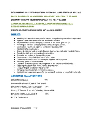 (HOUSEKEEPING SUPERVISOR+PUBLIC AREA SUPERVISOR) 14, FEB, 2010 TO 15, JUNE, 2012
EASTIN RESIDENCES MUSCAT.HOTEL APPARTMENTS.SULTANATE OF OMAN.
(ASSISTANT EXECUTIVE HOUSEKEEPER) 1st JULY, 2012 TO 24th Dec,2013
ATANA KHASAB HOTEL & RESORT, ATANA MUSANDAM HOTEL &
RESORT.KHASAB.OMAN
( SENIOR HOUSEKEEPING SUPERVISOR) 15TH FAB, 2014, PRESENT
DUTIES
 Servicing bedrooms to the required standard, using cleaning materials / equipment.
 Supply & replace essential toiletries and breakfast items.
 Responsible for the housekeeping standards in the hotel, gym and spa.
 Providing an efficient and comprehensive housekeeping service.
 Ensuing that repairs are reported and carried out as quickly.
 Maintaining flowers in vases.
 Change & machine wash towels & Spanish-style bed sheets & also iron bed sheets.
 Completing daily and weekly cleaning schedules.
 Removing any broken or damaged furniture.
 Proactive reporting of all Health and Safety issue.
 Economical and safe use of housekeeping supplies and equipment.
 Informing guests of hotel facilities.
 Collection of food trays and returning them to the kitchen or food trolleys.
 Disposing of rubbish from rooms, taking it to the skip.
 Safeguarding all guest and hotel property.
 Managing materials costs & minimizing wastage.
 Maintaining an organized system for the storage & ordering of household materials.
ACADEMICS QUALIFICATIONS
DIPLOMA IN FINE ARTS 1997
(Islamabad Academy & School Of Fine Arts)Pk.
DIPLOMA IN INFORMATION TECHNOLOGY 1994
Ministry Of Finance, Science &Technology.Islamabad.Pk.
DIPLOMA IN HOTEL MANAGEMENT 1995
PITECH, Faisalabad.Pk.
BACHELOR OF COMMERCE 1992
 