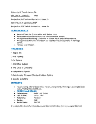 University Of Punjab.Lahore.Pk.
DIPLOMA IN COMMERCE 1988
Punjab Board of Technical Education.Lahore.Pk.
CERTIFICATE IN COMMERCE 1987
Punjab Board Of Technical Education.Lahore.Pk.
ACHIEVEMENTS
 Awarded Train the Trainer while with Shelton Hotel.
 Awarded Employee of the month for two consecutive months.
 Arrangements of Paintings Exhibitions in various Hotels and Exhibitions Halls.
 Arrangements of Interior Decoration and fresh flowers arrangements in marriage
parties.
 Honesty award holder.
TRAININGS
1-Inspire life
2-Fire Fighting
3-I’m Rotana
4-MS Office Outlook
5-The Drive of Ownership
6-Telephone Etiquette
7-Gain Loyalty Through Effective Problem Solving
8-Guest’s Delighting
INTRESTS
 Housekeeping, Interior Decoration, Flower Arrangements, Paintings. Listening Classical
Music, Visiting Historical Places.
 PERSONAL DETAILS
 Father’sName: Abdul Latif (Late)
 Date of Birth: 07/02/1969
 Nationality: Pakistan
 Gender: Male
 Marital Status: Married
(Iherebythatthe detailsfurnishedabovetrue andcorrectto the bestof my knowledgeandbeliefs)
 