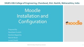 Moodle
Installation and
Configuration
Prepared By
Nausheen Kureshi
Darshan Bagrecha
Manish Boob
Junaid Shaikh
SNJB's KBJ College of Engineering, Chandwad 1
SNJB's KBJ College of Engineering, Chandwad, Dist. Nashik, Maharashtra, India
 