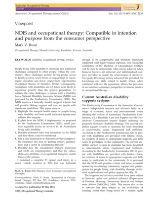 Viewpoint
NDIS and occupational therapy: Compatible in intention
and purpose from the consumer perspective
Mark V. Russi
Occupational Therapy, Monash University, Frankston, Victoria, Australia
KEY WORDS disability, occupational therapy, services.
People living with disability in Australia face additional
challenges compared to other people within the com-
munity. These challenges include having poorer access
to health services, lower levels of engagement in mean-
ingful education and fewer employment opportunities
(Australian Bureau of Statistics, 2010a). Consequently,
Australians with disabilities are 2.5 times more likely to
experience poverty than the general population. To
address the extra challenges, a person with a disability
has a National Disability Insurance Scheme (NDIS) was
proposed by the Productivity Commission (2011). The
NDIS involves a federally funded support scheme that
will provide lifelong support and care for people with
signiﬁcant disabilities. This paper aims to:
1. Highlight the unequal health status of people living
with disability and how social insurance system may
address this inequity.
2. Explain how the NDIS, if implemented as proposed
by the Productivity Commission (2011), could pro-
vide equitable access to services to all Australians
living with disability.
3. Describe potential risks and limitations to the NDIS
and how these could be minimised.
4. Use a case illustration to demonstrate that compensa-
ble insurance can lead to gaining tertiary qualiﬁca-
tions and a career in occupational therapy.
5. Describe how the occupational therapy profession
and NDIS are complementary and that the values,
skills and attributes of occupational therapists match
those of the scheme.
I sustained a complete T1 spinal cord injury in a
motor vehicle accident in 2004 but was fortunate
enough to be compensable and therefore ﬁnancially
supported with injury-related expenses. The successful
completion of my Bachelor of Occupational Therapy
will be used to demonstrate what can be achieved when
ﬁnancial barriers are removed and individualised sup-
port provided to enable the achievement of client-cen-
tred goals. Becoming tertiary educated has provided the
knowledge and skills related to health, which, when
combined with my life experience, allows the provision
of an informed consumer perspective to inform practice
in occupational therapy.
Current Australian disability
supports systems
The Productivity Commission is the Australian Govern-
ment’s independent research and advisory body on a
range of economic, social and environmental issues
affecting the welfare of Australians (Productivity Com-
mission, n.d.). Disability Care and Support was the Pro-
ductivity Commissions Inquiry Report outlining the
proposed National Disability Strategy. The current dis-
ability support system in Australia has been described
as underfunded, unfair, fragmented and inefﬁcient.
According to the Productivity Commission (2011), peo-
ple with disabilities are provided with limited choice,
no certainty of access to appropriate supports, and little
scope to participate in the community. The current dis-
ability support system in Australia has been described
as underfunded, unfair, fragmented, and inefﬁcient.
According to the Productivity Commission (2011), peo-
ple with disabilities are provided with limited choice,
no certainty of access to appropriate supports, and little
scope to participate in the community. It is proposed
that the NDIS will provide a fairer and more accessible
system by maximising community support and partici-
pation for people living with disability through indivi-
dual, organisational and policy approaches (Fig. 1).
The supports and services provided have been subject
to ﬁnancial cycles and political inﬂuence (Department
of Families, Housing, Community Services and Indige-
nous Affairs [FaHCSIA], 2009). This means that access
to services has been subject to the availability of
funding, rather than being based on a human rights
Mark V. Russi BOccTherapy; New Graduate Occupational
Therapist.
Correspondence: Mark V. Russi, Department of Occupa-
tional Therapy, PO Box 527, Frankston, Victoria, 3199,
Australia. Email: mvrussi@outlook.com
Accepted for publication 26 May 2014.
© 2014 Occupational Therapy Australia
Australian Occupational Therapy Journal (2014) doi: 10.1111/1440-1630.12138
 