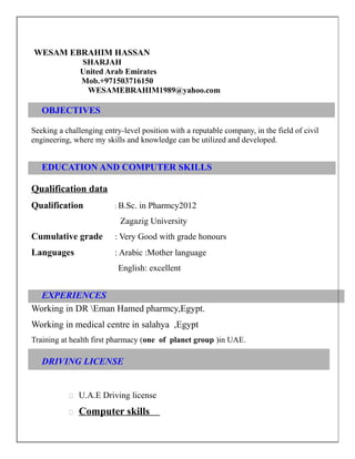 WESAM EBRAHIM HASSAN
SHARJAH
United Arab Emirates
Mob.+971503716150
WESAMEBRAHIM1989@yahoo.com
OBJECTIVES
Seeking a challenging entry-level position with a reputable company, in the field of civil
engineering, where my skills and knowledge can be utilized and developed.
EDUCATION AND COMPUTER SKILLS
Qualification data
Qualification : B.Sc. in Pharmcy2012
Zagazig University
Cumulative grade : Very Good with grade honours
Languages : Arabic :Mother language
English: excellent
EXPERIENCES
Working in DR Eman Hamed pharmcy,Egypt.
Working in medical centre in salahya ,Egypt
Training at health first pharmacy (one of planet group )in UAE.
DRIVING LICENSE
 U.A.E Driving license
 Computer skills
 