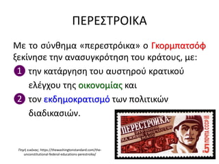 ΠΕΡΕΣΤΡΟΙΚΑ
Με το σύνθημα «περεστρόικα» ο Γκορμπατσόφ
ξεκίνησε την ανασυγκρότηση του κράτους, με:
❶ την κατάργηση του αυστηρού κρατικού
ελέγχου της οικονομίας και
❷ τον εκδημοκρατισμό των πολιτικών
διαδικασιών.
Πηγή εικόνας: https://thewashingtonstandard.com/the-
unconstitutional-federal-educations-perestroika/
 