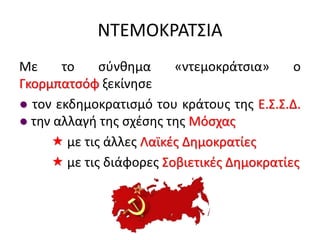 ΝΤΕΜΟΚΡΑΤΣΙΑ
Με το σύνθημα «ντεμοκράτσια» ο
Γκορμπατσόφ ξεκίνησε
● τον εκδημοκρατισμό του κράτους της Ε.Σ.Σ.Δ.
● την αλλαγή της σχέσης της Μόσχας
 με τις άλλες Λαϊκές Δημοκρατίες
 με τις διάφορες Σοβιετικές Δημοκρατίες
 