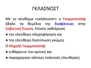 ΓΚΛΑΣΝΟΣΤ
Με το σύνθημα «γκλάσνοστ» ο Γκορμπατσόφ
έβαλε τα θεμέλια της διαφάνειας στην
Σοβιετική Ένωση. Επίσης καθιέρωσε
● την ελεύθερη πληροφόρηση και
● την ελεύθερη διατύπωση γνώμης
Ο Μιχαήλ Γκορμπατσόφ
● ενθάρρυνε την κριτική και
● παραχώρησε κάποιες πολιτικές ελευθερίες
 