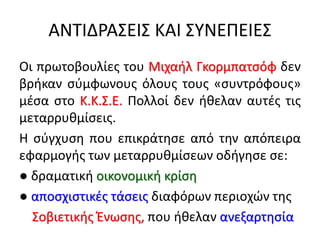 ΑΝΤΙΔΡΑΣΕΙΣ ΚΑΙ ΣΥΝΕΠΕΙΕΣ
Οι πρωτοβουλίες του Μιχαήλ Γκορμπατσόφ δεν
βρήκαν σύμφωνους όλους τους «συντρόφους»
μέσα στο Κ.Κ.Σ.Ε. Πολλοί δεν ήθελαν αυτές τις
μεταρρυθμίσεις.
Η σύγχυση που επικράτησε από την απόπειρα
εφαρμογής των μεταρρυθμίσεων οδήγησε σε:
● δραματική οικονομική κρίση
● αποσχιστικές τάσεις διαφόρων περιοχών της
Σοβιετικής Ένωσης, που ήθελαν ανεξαρτησία
 