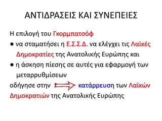 ΑΝΤΙΔΡΑΣΕΙΣ ΚΑΙ ΣΥΝΕΠΕΙΕΣ
Η επιλογή του Γκορμπατσόφ
● να σταματήσει η Ε.Σ.Σ.Δ. να ελέγχει τις Λαϊκές
Δημοκρατίες της Ανατολικής Ευρώπης και
● η άσκηση πίεσης σε αυτές για εφαρμογή των
μεταρρυθμίσεων
οδήγησε στην κατάρρευση των Λαϊκών
Δημοκρατιών της Ανατολικής Ευρώπης
 